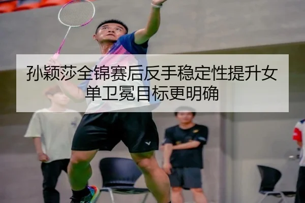孙颖莎全锦赛后反手稳定性提升女单卫冕目标更明确